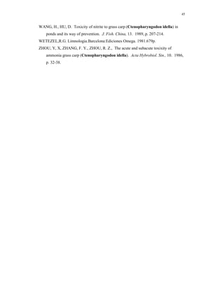 45


WANG, H., HU, D. Toxicity of nitrite to grass carp (Ctenopharyngodon idella) in
    ponds and its way of prevention. J. Fish. China, 13. 1989, p. 207-214.
WETEZEL,R.G. Limnologia.Barcelona:Ediciones Omega. 1981.679p.
ZHOU, Y, X, ZHANG, F. Y., ZHOU, R. Z., The acute and subacute toxixity of
    ammonia grass carp (Ctenopharyngodon idella). Acta Hybrobiol. Sin., 10. 1986,
    p. 32-38.
 