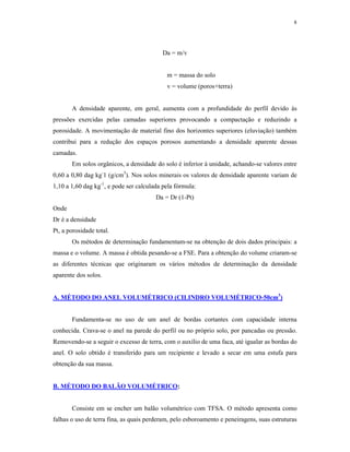 8




                                           Da = m/v


                                            m = massa do solo
                                            v = volume (poros+terra)


       A densidade aparente, em geral, aumenta com a profundidade do perfil devido às
pressões exercidas pelas camadas superiores provocando a compactação e reduzindo a
porosidade. A movimentação de material fino dos horizontes superiores (eluviação) também
contribui para a redução dos espaços porosos aumentando a densidade aparente dessas
camadas.
       Em solos orgânicos, a densidade do solo é inferior à unidade, achando-se valores entre
0,60 a 0,80 dag kg-1 (g/cm3). Nos solos minerais os valores de densidade aparente variam de
1,10 a 1,60 dag kg-1, e pode ser calculada pela fórmula:
                                        Da = Dr (1-Pt)
Onde
Dr é a densidade
Pt, a porosidade total.
       Os métodos de determinação fundamentam-se na obtenção de dois dados principais: a
massa e o volume. A massa é obtida pesando-se a FSE. Para a obtenção do volume criaram-se
as diferentes técnicas que originaram os vários métodos de determinação da densidade
aparente dos solos.


A. MÉTODO DO ANEL VOLUMÉTRICO (CILINDRO VOLUMÉTRICO-50cm3)


       Fundamenta-se no uso de um anel de bordas cortantes com capacidade interna
conhecida. Crava-se o anel na parede do perfil ou no próprio solo, por pancadas ou pressão.
Removendo-se a seguir o excesso de terra, com o auxílio de uma faca, até igualar as bordas do
anel. O solo obtido é transferido para um recipiente e levado a secar em uma estufa para
obtenção da sua massa.


B. MÉTODO DO BALÃO VOLUMÉTRICO:


       Consiste em se encher um balão volumétrico com TFSA. O método apresenta como
falhas o uso de terra fina, as quais perderam, pelo esboroamento e peneiragens, suas estruturas
 