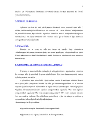 9


naturais. Em solo melhores estruturados os volumes obtidos são bem diferentes dos obtidos
com estrutura natural.


C. MÉTODO DO TORRÃO:


       Aplica-se em situações onde não é possível introduzir o anel volumétrico no solo. O
método consiste na impermeabilização de um torrão de 3 a 5 cm de diâmetro, mergulhando-o
em parafina derretida. Após esfriar e a parafina endurecer deve-se mergulhá-lo em água ou
outro líquido, a fim de se determinar seus volumes, sendo que o volume de água deslocada
corresponde ao volume do torrão.


E. ESCAVAÇÃO:
       Consiste em se cavar no solo um buraco de paredes lisas, coletando-se
cuidadosamente a terra escavada que deverá ser seca e pesada para a determinação da massa
de terra. O volume do buraco escavado será obtido medindo-se o volume de areia necessário
para enchê-lo.


4. POROSIDADE, OU ESPAÇO INTERSTICIAL DO SOLO


       O arranjo ou a geometria das partículas do solo determinam a quantidade e a natureza
dos poros do solo. A porosidade depende principalmente da textura, da estrutura e da matéria
orgânica presente nos solos.
       A porosidade pode ser definida como sendo o volume de vazios ou o espaço do solo
não ocupado pelos componentes sólidos. Os solos que tem menor porosidade são os arenosos
enquanto que nos argilosos, o maior teor de argila coloidal contribui para formar agregados.
Na prática não se encontram solos arenosos com porosidade superior a 30% e nem argilosos
com porosidade superior a 60%. Solo com porosidade entre 60-80% ocorre somente em solos
ricos em matéria orgânica. Na aqüicultura aconselha-se evitar ou reduzir ao máximo a
porosidade do solo, reduzindo a infiltração de água.
Há duas categorias de porosidade:


       a) porosidade capilar denominada de microporosidade .


       b) porosidade não capilar, denominada de macroporosidade.
 