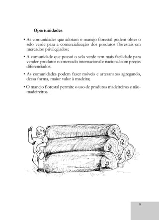 9
• As comunidades que adotam o manejo florestal podem obter o
selo verde para a comercialização dos produtos florestais em
mercados privilegiados;
• A comunidade que possui o selo verde tem mais facilidade para
vender produtos no mercado internacional e nacional com preços
diferenciados;
• As comunidades podem fazer móveis e artesanatos agregando,
dessa forma, maior valor à madeira;
• O manejo florestal permite o uso de produtos madeireiros e não-
madeireiros.
Oportunidades
 
