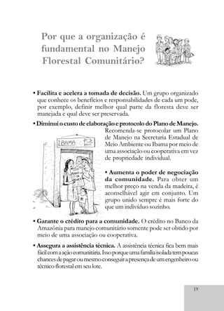19
• Facilita e acelera a tomada de decisão. Um grupo organizado
que conhece os benefícios e responsabilidades de cada um pode,
por exemplo, definir melhor qual parte da floresta deve ser
manejada e qual deve ser preservada.
•DiminuiocustodeelaboraçãoeprotocolodoPlanodeManejo.
Recomenda-se protocolar um Plano
de Manejo na Secretaria Estadual de
Meio Ambiente ou Ibama por meio de
uma associação ou cooperativa em vez
de propriedade individual.
• Aumenta o poder de negociação
da comunidade. Para obter um
melhor preço na venda da madeira, é
aconselhável agir em conjunto. Um
grupo unido sempre é mais forte do
que um indivíduo sozinho.
• Garante o crédito para a comunidade. O crédito no Banco da
Amazônia para manejo comunitário somente pode ser obtido por
meio de uma associação ou cooperativa.
• Assegura a assistência técnica. A assistência técnica fica bem mais
fácilcomaaçãocomunitária.Issoporqueumafamíliaisoladatempoucas
chancesdepagaroumesmoconseguirapresençadeumengenheiroou
técnicoflorestalemseulote.
Por que a organização é
fundamental no Manejo
Florestal Comunitário?
 