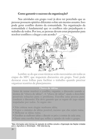 20
Como garantir o sucesso da organização?
Nas atividades em grupo você já deve ter percebido que as
pessoas possuem opiniões diferentes sobre um mesmo assunto. Isso
pode gerar conflito dentro da comunidade. Na organização da
comunidade é fundamental que os conflitos não prejudiquem o
trabalho de todos. Por isso, as pessoas devem estar preparadas para
resolver conflitos e chegar a um acordo.*
Lembre-se de que essas técnicas serão necessárias em todas as
etapas do MFC que requerem discussões em grupo. Você pode
destacar essas folhas para facilitar o trabalho quando precisar
organizar reuniões de planejamento.
Antes de tentar resolver o conflito, organize a discussão usando a
técnica de “chuva de idéias”. A “chuva de idéias” ajuda a descobrir
possíveis soluções para o problema. Escolha uma pessoa para
conduzir a discussão. Ela deve garantir que as regras do jogo sejam
respeitadas por todos. As regras são:
• Não criticar nem elogiar nenhuma idéia;
• Expor o máximo de idéias possível, mesmo que elas sejam ruins;
• Melhorar as idéias ruins;
• Escolher as melhores idéias e discutir os prós e contras de cada uma;
• Fazer uma escolha final que reflita a opinião de todo o grupo.
Chuva de idéias
*Mais informações sobre técnicas de resolução de conflitos consulte a Organização das Nações Unidades
para a Agricultura e Alimentação - FAO www.fao.org.
 