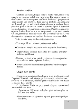 21
Resolver conflitos
Conflito, discussão, briga é sempre muito ruim, mas ocorre
quando as pessoas trabalham em grupo. Em certos casos, os
conflitos são importantes para o confronto de idéias. O que podemos
fazer quando isso acontece? Para que um conflito seja realmente
resolvido, ele precisa ser identificado rapidamente e usado de forma
positiva, pois a discussão sobre o conflito ajuda a entender
profundamente os problemas da comunidade. Quando entendemos
o ponto de vista de cada um, somos capazes de chegar a um acordo.
Ou seja, capazes de trabalhar juntos para o benefício de todos. Veja
algumas dicas para resolver conflitos dentro da sua comunidade:
• Não permita que o conflito se torne pessoal;
• Trate o problema como um problema de todos;
•Concentreaatençãonaquestãoenãonaposiçãodecadaum;
• Explore todos os lados da questão. Isso ajuda a entender
melhor o problema;
•Permaneçaomaisneutropossível,tentandoajudaraspessoas
a entenderem todos os pontos de vista;
• Espere os ânimos se acalmarem para então tomar qualquer
decisão.
• Apresentar diferentes soluções para contemplar os
interesses de todos.
• Sempre ouvir e dialogar com aqueles que tomam posição
contrária.
Chegar a um acordo
Chegar a um acordo significa alcançar um entendimento geral.
Depois da discussão, todos no grupo devem estar satisfeitos com o
acordo a ser estabelecido, mesmo que não concordem com todos
os pontos desse acordo.
O papel do mediador no processo de chegar a um acordo é
fundamental. Ele deve:
 