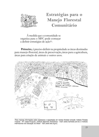 23
Primeiro, é preciso definir na propriedade as áreas destinadas
para manejo florestal, áreas de preservação, áreas para a agricultura,
áreas para criação de animais e outros usos.
À medida que a comunidade se
organiza para o MFC pode começar
a definir estratégias de ação*:
Estratégias para o
Manejo Florestal
Comunitário
*Para maiores informações sobre assessoria e capacitação em manejo florestal consulte: Instituto Floresta
Tropical - IFT (www.ift.org.br), Instituto Natureza Amazônica - Inam (www.inamweb.com.br) e Instituto
Internacional de Educação do Brasil - IEB (www.iieb.org.br).
 