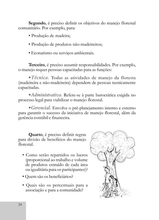 24
Terceiro, é preciso assumir responsabilidades. Por exemplo,
o manejo requer pessoas capacitadas para as funções:
•Técnica. Todas as atividades de manejo da floresta
(madeireira e não-madeireira) dependem de pessoas tecnicamente
capacitadas.
•Administrativa. Refere-se à parte burocrática exigida no
processo legal para viabilizar o manejo florestal.
•Gerencial. Envolve o pré-planejamento interno e externo
para garantir o sucesso da iniciativa de manejo florestal, além da
gerência contábil e financeira.
Quarto, é preciso definir regras
para divisão de benefícios do manejo
florestal.
• Como serão repartidos os lucros
(proporcional ao trabalho e volume
de produtos extraído de cada área
ou igualitária para os participantes)?
• Quem são os beneficiários?
• Quais são os percentuais para a
associação e para a comunidade?
Segundo, é preciso definir os objetivos do manejo florestal
comunitário. Por exemplo, para:
• Produção de madeira;
• Produção de produtos não-madeireiros;
• Ecoturismo ou serviços ambientais.
 