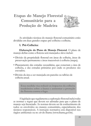 25
Etapas do Manejo Florestal
Comunitário para a
Produção de Madeira
As atividades técnicas do manejo florestal comunitário estão
divididas em duas grandes etapas: pré-colheita e colheita.
1. Pré-Colheita:
Elaboração do Plano de Manejo Florestal. O plano de
manejo define como a floresta será manejada e deve incluir:
• Divisão da propriedade florestal em áreas de colheita, áreas de
preservação permanente e áreas inacessíveis à colheita (mapa);
• Planejamento das estradas secundárias, que conectam a área de
colheita, e das estradas primárias por onde os produtos são
escoados;
• Divisão da área a ser manejada em parcelas ou talhões de
colheita anual.
Essa medida visa reduzir os impactos da colheita
madeireira sobre a fauna e aumentar a proteção
da floresta contra o fogo.
A legislação que regulamenta a exploração florestal inclui todas
as normas e regras que devem ser adotadas para que o plano de
manejo seja licenciado. As normas devem ser de conhecimento de
todos os envolvidos no manejo comunitário, especialmente dos
técnicos responsáveis. A instrução normativa está disponível nos
órgãos ambientais ou no site do Ibama (www.ibama.gov.br).
 