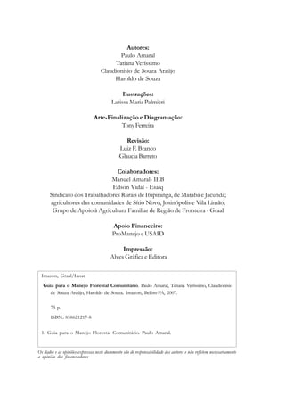 Autores:
Paulo Amaral
Tatiana Veríssimo
Claudionisio de Souza Araújo
Haroldo de Souza
Ilustrações:
Larissa Maria Palmieri
Arte-Finalização e Diagramação:
TonyFerreira
Revisão:
Luiz F. Branco
Glaucia Barreto
Colaboradores:
Manuel Amaral- IEB
Edson Vidal - Esalq
Sindicato dos Trabalhadores Rurais de Itupiranga, de Marabá e Jacundá;
agricultores das comunidades de Sítio Novo, Josinópolis e Vila Limão;
Grupo de Apoio à Agricultura Familiar de Região de Fronteira - Graal
Apoio Financeiro:
ProManejo e USAID
Impressão:
Alves Gráfica e Editora
Os dados e as opiniões expressas neste documento são de responsabilidade dos autores e não refletem necessariamente
a opinião dos financiadores
Imazon, Graal/Lasat
Guia para o Manejo Florestal Comunitário. Paulo Amaral, Tatiana Veríssimo, Claudionisio
de Souza Araújo, Haroldo de Souza. Imazon, Belém-PA, 2007.
1. Guia para o Manejo Florestal Comunitário. Paulo Amaral.
75 p.
ISBN.: 858621217-8
 