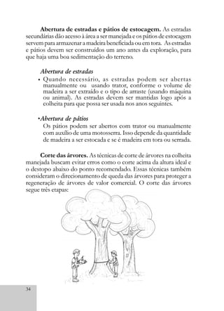 34
Abertura de estradas e pátios de estocagem. As estradas
secundárias dão acesso à área a ser manejada e os pátios de estocagem
servemparaarmazenaramadeirabeneficiadaouemtora. Asestradas
e pátios devem ser construídos um ano antes da exploração, para
que haja uma boa sedimentação do terreno.
Abertura de estradas
Quando necessário, as estradas podem ser abertas
manualmente ou usando trator, conforme o volume de
madeira a ser extraído e o tipo de arraste (usando máquina
ou animal). As estradas devem ser mantidas logo após a
colheita para que possa ser usada nos anos seguintes.
Abertura de pátios
Os pátios podem ser abertos com trator ou manualmente
com auxílio de uma motosserra. Isso depende da quantidade
de madeira a ser estocada e se é madeira em tora ou serrada.
Corte das árvores. As técnicas de corte de árvores na colheita
manejada buscam evitar erros como o corte acima da altura ideal e
o destopo abaixo do ponto recomendado. Essas técnicas também
consideram o direcionamento de queda das árvores para proteger a
regeneração de árvores de valor comercial. O corte das árvores
segue três etapas:
•
•
 