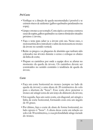 35
Corte
• Faça um corte horizontal no tronco (sempre no lado de
queda da árvore) a uma altura de 20 centímetros do solo
para a abertura da “boca”. Esse corte deve penetrar o
tronco até atingir cerca de um terço do diâmetro da árvore;
• Em seguida, faça um outro corte, em diagonal, até atingir a
linha de corte horizontal, formando com esta um ângulo
de 45 graus;
• Por último, faça o corte de abate de forma horizontal, no
lado oposto à “boca”. A altura desse corte em relação ao
soloéde30centímetros,easuaprofundidadeatingemetade
do tronco.
Pré-Corte
• Verifique se a direção de queda recomendada é possível e se
existem riscos de acidentes (galhos quebrados pendurados na
copa);
•Limpeotroncoasercortado.Cortecipósearvoretaseremova
casasdecupins,galhosquebradosououtrosobstáculossituados
próximo à árvore;
• Faça o teste para saber se a árvore está oca. Nesse caso, o
motosserristadeveintroduzirosabredamotosserranotronco
da árvore no sentido vertical;
• Retire os pregos e as plaquetas de alumínio que tenham sido
colocados nas árvores durante o censo e coloque-os abaixo
da linha de corte;
• Prepare os caminhos por onde a equipe deve se afastar no
momento da queda da árvore. Os caminhos devem ser
construídos no sentido contrário à tendência de queda da
árvore.
 