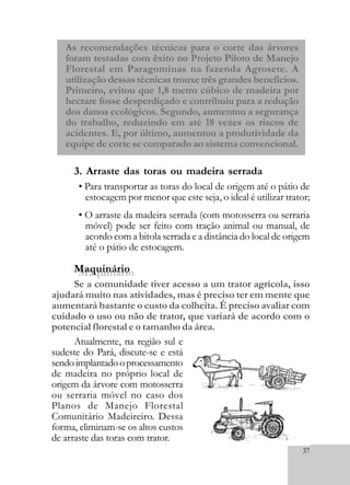 37
As recomendações técnicas para o corte das árvores
foram testadas com êxito no Projeto Piloto de Manejo
Florestal em Paragominas na fazenda Agrosete. A
utilização dessas técnicas trouxe três grandes benefícios.
Primeiro, evitou que 1,8 metro cúbico de madeira por
hectare fosse desperdiçado e contribuiu para a redução
dos danos ecológicos. Segundo, aumentou a segurança
do trabalho, reduzindo em até 18 vezes os riscos de
acidentes. E, por último, aumentou a produtividade da
equipe de corte se comparado ao sistema convencional.
3. Arraste das toras ou madeira serrada
Se a comunidade tiver acesso a um trator agrícola, isso
ajudará muito nas atividades, mas é preciso ter em mente que
aumentará bastante o custo da colheita. É preciso avaliar com
cuidado o uso ou não de trator, que variará de acordo com o
potencial florestal e o tamanho da área.
Atualmente, na região sul e
sudeste do Pará, discute-se e está
sendoimplantadooprocessamento
de madeira no próprio local de
origem da árvore com motosserra
ou serraria móvel no caso dos
Planos de Manejo Florestal
Comunitário Madeireiro. Dessa
forma, eliminam-se os altos custos
de arraste das toras com trator.
• Para transportar as toras do local de origem até o pátio de
estocagem por menor que este seja, o ideal é utilizar trator;
• O arraste da madeira serrada (com motosserra ou serraria
móvel) pode ser feito com tração animal ou manual, de
acordo com a bitola serrada e a distância do local de origem
até o pátio de estocagem.
MaquinárioMaquinário
 
