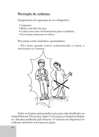 38
Prevenção de acidentes
Prevenção contra incêndios e queimaduras:
– Não fume quando estiver reabastecendo o trator, a
motosserra ou a serraria.
• Capacete;
• Botas com bico de aço;
• Colete com cores fosforescentes para o ajudante;
• Luvas para manusear os cabos.
Prevenção de acidentes
Equipamento de segurança de uso obrigatório:
Todas as técnicas apresentadas neste guia estão detalhadas no
manualflorestal FlorestaparaSempre:UmGuiaparaaProduçãodeMadeira
na Amazônia publicado pelo Imazon. O manual está disponível no
endereço eletrônico www.imazon.org.br.
 