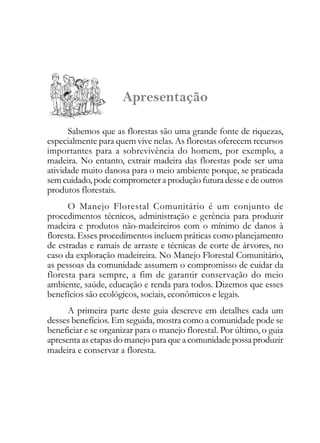 Apresentação
Sabemos que as florestas são uma grande fonte de riquezas,
especialmente para quem vive nelas. As florestas oferecem recursos
importantes para a sobrevivência do homem, por exemplo, a
madeira. No entanto, extrair madeira das florestas pode ser uma
atividade muito danosa para o meio ambiente porque, se praticada
sem cuidado, pode comprometer a produção futura desse e de outros
produtos florestais.
O Manejo Florestal Comunitário é um conjunto de
procedimentos técnicos, administração e gerência para produzir
madeira e produtos não-madeireiros com o mínimo de danos à
floresta. Esses procedimentos incluem práticas como planejamento
de estradas e ramais de arraste e técnicas de corte de árvores, no
caso da exploração madeireira. No Manejo Florestal Comunitário,
as pessoas da comunidade assumem o compromisso de cuidar da
floresta para sempre, a fim de garantir conservação do meio
ambiente, saúde, educação e renda para todos. Dizemos que esses
benefícios são ecológicos, sociais, econômicos e legais.
A primeira parte deste guia descreve em detalhes cada um
desses benefícios. Em seguida, mostra como a comunidade pode se
beneficiar e se organizar para o manejo florestal. Por último, o guia
apresenta as etapas do manejo para que a comunidade possa produzir
madeira e conservar a floresta.
 