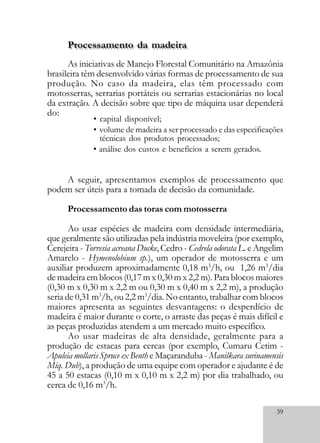 39
As iniciativas de Manejo Florestal Comunitário na Amazônia
brasileira têm desenvolvido várias formas de processamento de sua
produção. No caso da madeira, elas têm processado com
motosserras, serrarias portáteis ou serrarias estacionárias no local
da extração. A decisão sobre que tipo de máquina usar dependerá
do:
A seguir, apresentamos exemplos de processamento que
podem ser úteis para a tomada de decisão da comunidade.
Processamento das toras com motosserra
Ao usar espécies de madeira com densidade intermediária,
que geralmente são utilizadas pela indústria moveleira (por exemplo,
Cerejeira - Torresia acreana Ducke, Cedro - Cedrela odorata L. e Angelim
Amarelo - Hymenolobium sp.), um operador de motosserra e um
auxiliar produzem aproximadamente 0,18 m3
/h, ou 1,26 m3
/dia
de madeira em blocos (0,17 m x 0,30 m x 2,2 m). Para blocos maiores
(0,30 m x 0,30 m x 2,2 m ou 0,30 m x 0,40 m x 2,2 m), a produção
seria de 0,31 m3
/h, ou 2,2 m3
/dia. No entanto, trabalhar com blocos
maiores apresenta as seguintes desvantagens: o desperdício de
madeira é maior durante o corte, o arraste das peças é mais difícil e
as peças produzidas atendem a um mercado muito específico.
Ao usar madeiras de alta densidade, geralmente para a
produção de estacas para cercas (por exemplo, Cumaru Cetim -
Apuleia mollaris Spruce ex Benth e Maçaranduba - Manilkara surinamensis
Miq. Dub), a produção de uma equipe com operador e ajudante é de
45 a 50 estacas (0,10 m x 0,10 m x 2,2 m) por dia trabalhado, ou
cerca de 0,16 m3
/h.
• capital disponível;
• volume de madeira a ser processado e das especificações
técnicas dos produtos processados;
• análise dos custos e benefícios a serem gerados.
Processamento da madeiraProcessamento da madeira
 