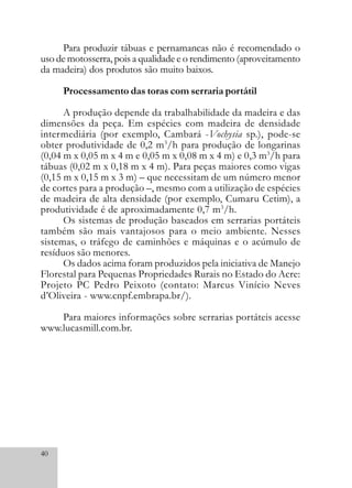 40
Para produzir tábuas e pernamancas não é recomendado o
uso de motosserra, pois a qualidade e o rendimento (aproveitamento
da madeira) dos produtos são muito baixos.
Processamento das toras com serraria portátil
A produção depende da trabalhabilidade da madeira e das
dimensões da peça. Em espécies com madeira de densidade
intermediária (por exemplo, Cambará -Vochysia sp.), pode-se
obter produtividade de 0,2 m3
/h para produção de longarinas
(0,04 m x 0,05 m x 4 m e 0,05 m x 0,08 m x 4 m) e 0,3 m3
/h para
tábuas (0,02 m x 0,18 m x 4 m). Para peças maiores como vigas
(0,15 m x 0,15 m x 3 m) – que necessitam de um número menor
de cortes para a produção –, mesmo com a utilização de espécies
de madeira de alta densidade (por exemplo, Cumaru Cetim), a
produtividade é de aproximadamente 0,7 m3
/h.
Os sistemas de produção baseados em serrarias portáteis
também são mais vantajosos para o meio ambiente. Nesses
sistemas, o tráfego de caminhões e máquinas e o acúmulo de
resíduos são menores.
Os dados acima foram produzidos pela iniciativa de Manejo
Florestal para Pequenas Propriedades Rurais no Estado do Acre:
Projeto PC Pedro Peixoto (contato: Marcus Vinício Neves
d’Oliveira - www.cnpf.embrapa.br/).
Para maiores informações sobre serrarias portáteis acesse
www.lucasmill.com.br.
 