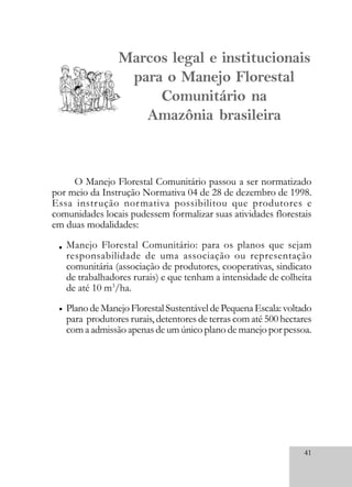 41
Marcos legal e institucionais
para o Manejo Florestal
Comunitário na
Amazônia brasileira
O Manejo Florestal Comunitário passou a ser normatizado
por meio da Instrução Normativa 04 de 28 de dezembro de 1998.
Essa instrução normativa possibilitou que produtores e
comunidades locais pudessem formalizar suas atividades florestais
em duas modalidades:
Manejo Florestal Comunitário: para os planos que sejam
responsabilidade de uma associação ou representação
comunitária (associação de produtores, cooperativas, sindicato
de trabalhadores rurais) e que tenham a intensidade de colheita
de até 10 m3
/ha.
PlanodeManejoFlorestalSustentáveldePequenaEscala:voltado
para produtores rurais, detentores de terras com até 500 hectares
com a admissão apenas de um único plano de manejo por pessoa.
•
•
 