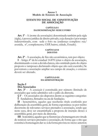 47
Anexo 1
Modelo de Estatuto de Associação
ESTATUTO SOCIAL DE CONSTITUIÇÃO
DE ASSOCIAÇÃO
CAPÍTULO I
DA DENOMINAÇÃO SEDE E FORO
Art. 1º - A (nome da associação) denominada também pela sigla
(sigla), é pessoa jurídica de direito privado, cuja duração é por tempo
indeterminado, com sede e foro na (endereço completo: rua/
avenida, nº, complemento, CEP, bairro, cidade, Estado).
CAPÍTULO II
DOS FINS
Art. 2º - A associação, de fins não-econômicos, tem por objeto:
I - Artigo 4° da lei estadual 14.870 (citar o objeto da associação,
discriminando-o com a devida clareza, não omitindo parte do objeto
proposto e tampouco declarando objeto que não será exercido.) Se
porventura a associação ampliar seu campo de atuação, o estatuto
deverá ser alterado.
CAPÍTULO III
DA ADMINISTRAÇÃO
Seção I
DosAssociados
Art. 3º - A associação é constituída por número ilimitado de
associados que serão admitidos sob o pálio da diretoria.
§ 1º - Os associados são dispostos dentre as seguintes categorias:
I - fundadores, firmados na ata de fundação;
II - beneméritos, aqueles que receberão título conferido por
deliberação da assembléia geral, de forma espontânea ou por mérito
decorrente de relevantes serviços prestados à associação, sendo que
neste caso, deve ser encaminhada a proposta de inserção desses à
assembléia geral, por meio da diretoria;
III-honorários,aquelesquesefizeremjuzahomenagememvirtude
de notáveis serviços prestados à associação, de forma que o rito que
constitui a homenagem dar-se-á da forma prevista no inciso anterior;
 