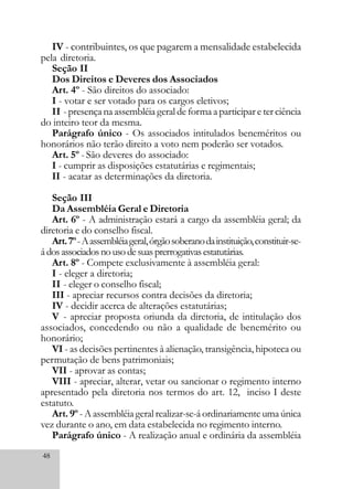 48
IV - contribuintes, os que pagarem a mensalidade estabelecida
pela diretoria.
Seção II
Dos Direitos e Deveres dos Associados
Art. 4º - São direitos do associado:
I - votar e ser votado para os cargos eletivos;
II - presença na assembléia geral de forma a participar e ter ciência
do inteiro teor da mesma.
Parágrafo único - Os associados intitulados beneméritos ou
honorários não terão direito a voto nem poderão ser votados.
Art. 5º - São deveres do associado:
I - cumprir as disposições estatutárias e regimentais;
II - acatar as determinações da diretoria.
Seção III
Da Assembléia Geral e Diretoria
Art. 6º - A administração estará a cargo da assembléia geral; da
diretoria e do conselho fiscal.
Art.7º-Aassembléiageral,órgãosoberanodainstituição,constituir-se-
ádosassociadosnousodesuasprerrogativasestatutárias.
Art. 8º - Compete exclusivamente à assembléia geral:
I - eleger a diretoria;
II - eleger o conselho fiscal;
III - apreciar recursos contra decisões da diretoria;
IV - decidir acerca de alterações estatutárias;
V - apreciar proposta oriunda da diretoria, de intitulação dos
associados, concedendo ou não a qualidade de benemérito ou
honorário;
VI - as decisões pertinentes à alienação, transigência, hipoteca ou
permutação de bens patrimoniais;
VII - aprovar as contas;
VIII - apreciar, alterar, vetar ou sancionar o regimento interno
apresentado pela diretoria nos termos do art. 12, inciso I deste
estatuto.
Art. 9º - A assembléia geral realizar-se-á ordinariamente uma única
vez durante o ano, em data estabelecida no regimento interno.
Parágrafo único - A realização anual e ordinária da assembléia
 