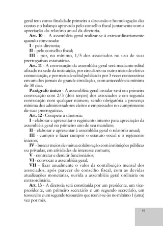 49
geral tem como finalidade primeira a discussão e homologação das
contas e o balanço aprovado pelo conselho fiscal juntamente com a
apreciação do relatório anual da diretoria.
Art. 10 - A assembléia geral realizar-se-á extraordinariamente
quando convocada:
I - pela diretoria;
II - pelo conselho fiscal;
III - por, no mínimo, 1/5 dos associados no uso de suas
prerrogativas estatutárias.
Art. 11 - A convocação da assembléia geral será mediante edital
afixado na sede da instituição, por circulares ou outro meio de efetiva
comunicação,epormeiodeeditalpublicadopor3vezesconsecutivas
em um dos jornais de grande circulação, com antecedência mínima
de 30 dias.
Parágrafo único - A assembléia geral instalar-se-á em primeira
convocação com 2/3 (dois terços) dos associados e em segunda
convocação com qualquer número, sendo obrigatória a presença
mínima dos administradores eleitos e empossados no cumprimento
de suas prerrogativas.
Art. 12 -Compete à diretoria:
I - elaborar e apresentar o regimento interno para apreciação da
assembléia geral no primeiro ano de seu mandato;
II - elaborar e apresentar à assembléia geral o relatório anual;
III - cumprir e fazer cumprir o estatuto social e o regimento
interno;
IV - buscar meios de mútua colaboração com instituições públicas
ou privadas, em atividades de interesse comum;
V - contratar e demitir funcionários;
VI- convocar a assembléia geral;
VII - fixar anualmente o valor da contribuição mensal dos
associados, após parecer do conselho fiscal, com as devidas
atualizações monetárias, ouvida a assembléia geral ordinária ou
extraordinária.
Art. 13 - A diretoria será constituída por um presidente, um vice-
presidente, um primeiro secretário e um segundo secretário, um
tesoureiroeumsegundotesoureiroquereunir-se-ãonomínimo1(uma)
vez por mês.
 