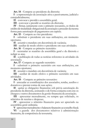 50
Art. 14 - Compete ao presidente da diretoria:
I - a representação da associação ativa e passivamente, judicial e
extrajudicialmente;
II - convocar e presidir a assembléia geral;
III - convocar e presidir as reuniões da diretoria;
IV - firmar, juntamente com o primeiro tesoureiro, os títulos de
créditodetitularidadeobrigacionaldaassociaçãoeprocederdamesma
forma para autorização de pagamentos em espécie.
Art. 15 - Compete ao vice-presidente:
I - substituir o presidente em suas atribuições, em momento
oportuno;
II - assumir o mandato em decorrência de vacância;
III - auxiliar de modo efetivo o presidente em suas atividades.
Art. 16 - Compete ao primeiro secretário:
I - secretariar as reuniões da assembléia geral e da diretoria e
redigir as atas;
II - a publicação de todas as notícias referentes às atividades da
associação.
Art. 17 -Compete ao segundo secretário:
I - substituir o primeiro secretário em suas atribuições, em
momento oportuno;
II - assumir o mandato em decorrência de vacância;
III - auxiliar de modo efetivo o primeiro secretário em suas
atividades.
Art. 18 - Compete ao primeiro tesoureiro:
I - arrecadar as contribuições dos associados, rendas, auxílios e
donativos e prestar contas de suas ações;
II - quitar as obrigações financeiras sob prévia autorização do
presidente da diretoria, assinando-o de forma conjunta com este os
cheques e outros documentos da gestão financeira da associação;
III - apresentar mensalmente, ou sempre que solicitado, os
relatórios de receitas e despesas;
IV - apresentar o relatório financeiro para ser apreciado na
assembléia geral ordinária;
V-apresentarmensalmenteobalancetefinanceiroaoconselhofiscal;
VI - a guarda dos documentos relativos à administração
financeira, de competência da tesouraria;
 