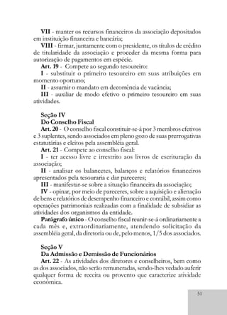 51
VII - manter os recursos financeiros da associação depositados
em instituição financeira e bancária;
VIII - firmar, juntamente com o presidente, os títulos de crédito
de titularidade da associação e proceder da mesma forma para
autorização de pagamentos em espécie.
Art. 19 - Compete ao segundo tesoureiro:
I - substituir o primeiro tesoureiro em suas atribuições em
momento oportuno;
II - assumir o mandato em decorrência de vacância;
III - auxiliar de modo efetivo o primeiro tesoureiro em suas
atividades.
Seção IV
Do Conselho Fiscal
Art. 20 - O conselho fiscal constituir-se-á por 3 membros efetivos
e 3 suplentes, sendo associados em pleno gozo de suas prerrogativas
estatutárias e eleitos pela assembléia geral.
Art. 21 - Compete ao conselho fiscal:
I - ter acesso livre e irrestrito aos livros de escrituração da
associação;
II - analisar os balancetes, balanços e relatórios financeiros
apresentados pela tesouraria e dar pareceres;
III - manifestar-se sobre a situação financeira da associação;
IV - opinar, por meio de pareceres, sobre a aquisição e alienação
debenserelatóriosdedesempenhofinanceiroecontábil,assimcomo
operações patrimoniais realizadas com a finalidade de subsidiar as
atividades dos organismos da entidade.
Parágrafo único - O conselho fiscal reunir-se-á ordinariamente a
cada mês e, extraordinariamente, atendendo solicitação da
assembléia geral, da diretoria ou de, pelo menos, 1/5 dos associados.
Seção V
Da Admissão e Demissão de Funcionários
Art. 22 - As atividades dos diretores e conselheiros, bem como
as dos associados, não serão remuneradas, sendo-lhes vedado auferir
qualquer forma de receita ou provento que caracterize atividade
econômica.
 