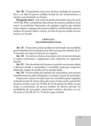 53
Art. 30 - O patrimônio terá como destino entidades de mesmos
fins e, na falta de pessoa jurídica dotada de tais características, o
mesmo será destinado ao Estado.
Parágrafo único - Em razão da perda da titulação descrita na lei
14.870 de 2003, o patrimônio decorrente de recursos públicos, bem
como os excedentes financeiros de qualquer espécie que tenham
comoorigemoempregoderecursospúblicos,serádestinadoàpessoa
jurídica de mesmo objeto social e, na falta de pessoa jurídica nestes
termos, ao Estado.
CAPÍTULO V
DAS DISPOSIÇÕES FINAIS
Art. 31 - Opresenteestatutopoderáserreformadoemassembléia
geral ordinária convocada para esse fim com quorum mínimo de 2/
3 entrando em vigor na data de seu registro.
Art. 32 - As normas relativas às punições em virtude de infração
às regras estatutárias e regimentais serão dispostas no regimento
interno.
Art. 33 - Em decorrência de lacuna ou omissão nas normas caberá
à diretoria decidir e encaminhar à assembléia geral para respectivo
referendo, sempre de acordo com as normas legais.
Art. 34 - Os associados da entidade não respondem, nem mesmo
subsidiariamente, pelas obrigações e encargos sociais da instituição.
O presente estatuto foi aprovado em assembléia geral originária
realizada na data de (citar a data: dia, hora e local), sendo constituído
de pleno acordo com a lei 10.406, de 10 de janeiro de 2002, no que
tange à constituição de pessoa jurídica de direito privado na
modalidade de associação, observados critérios descritos no art.
54, incisos I, II, III, IV, V e VI da lei supra referida.
 