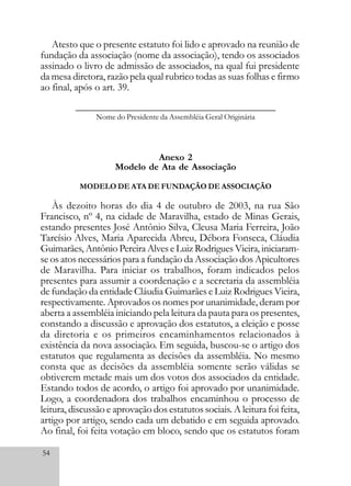 54
Atesto que o presente estatuto foi lido e aprovado na reunião de
fundação da associação (nome da associação), tendo os associados
assinado o livro de admissão de associados, na qual fui presidente
da mesa diretora, razão pela qual rubrico todas as suas folhas e firmo
ao final, após o art. 39.
__________________________________________
Nome do Presidente da Assembléia Geral Originária
Anexo 2
Modelo de Ata de Associação
MODELO DE ATA DE FUNDAÇÃO DE ASSOCIAÇÃO
Às dezoito horas do dia 4 de outubro de 2003, na rua São
Francisco, nº 4, na cidade de Maravilha, estado de Minas Gerais,
estando presentes José Antônio Silva, Cleusa Maria Ferreira, João
Tarcísio Alves, Maria Aparecida Abreu, Débora Fonseca, Cláudia
Guimarães, Antônio PereiraAlves e Luiz Rodrigues Vieira, iniciaram-
se os atos necessários para a fundação da Associação dos Apicultores
de Maravilha. Para iniciar os trabalhos, foram indicados pelos
presentes para assumir a coordenação e a secretaria da assembléia
de fundação da entidade Cláudia Guimarães e Luiz Rodrigues Vieira,
respectivamente. Aprovados os nomes por unanimidade, deram por
aberta a assembléia iniciando pela leitura da pauta para os presentes,
constando a discussão e aprovação dos estatutos, a eleição e posse
da diretoria e os primeiros encaminhamentos relacionados à
existência da nova associação. Em seguida, buscou-se o artigo dos
estatutos que regulamenta as decisões da assembléia. No mesmo
consta que as decisões da assembléia somente serão válidas se
obtiverem metade mais um dos votos dos associados da entidade.
Estando todos de acordo, o artigo foi aprovado por unanimidade.
Logo, a coordenadora dos trabalhos encaminhou o processo de
leitura, discussão e aprovação dos estatutos sociais. A leitura foi feita,
artigo por artigo, sendo cada um debatido e em seguida aprovado.
Ao final, foi feita votação em bloco, sendo que os estatutos foram
 