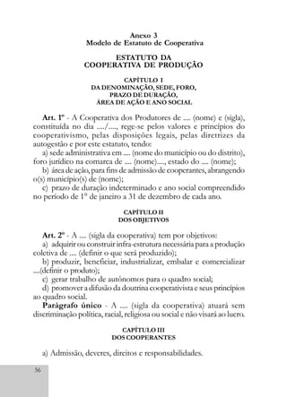 56
Anexo 3
Modelo de Estatuto de Cooperativa
ESTATUTO DA
COOPERATIVA DE PRODUÇÃO
CAPÍTULO I
DA DENOMINAÇÃO, SEDE, FORO,
PRAZO DE DURAÇÃO,
ÁREA DE AÇÃO E ANO SOCIAL
Art. 1º - A Cooperativa dos Produtores de .... (nome) e (sigla),
constituída no dia ..../...., rege-se pelos valores e princípios do
cooperativismo, pelas disposições legais, pelas diretrizes da
autogestão e por este estatuto, tendo:
a) sede administrativa em .... (nome do município ou do distrito),
foro jurídico na comarca de .... (nome)...., estado do .... (nome);
b) área de ação, para fins de admissão de cooperantes, abrangendo
o(s) município(s) de (nome);
c) prazo de duração indeterminado e ano social compreendido
no período de 1° de janeiro a 31 de dezembro de cada ano.
CAPÍTULO II
DOS OBJETIVOS
Art. 2º - A .... (sigla da cooperativa) tem por objetivos:
a) adquirir ou construir infra-estrutura necessária para a produção
coletiva de .... (definir o que será produzido);
b) produzir, beneficiar, industrializar, embalar e comercializar
....(definir o produto);
c) gerar trabalho de autônomos para o quadro social;
d) promover a difusão da doutrina cooperativista e seus princípios
ao quadro social.
Parágrafo único - A .... (sigla da cooperativa) atuará sem
discriminação política, racial, religiosa ou social e não visará ao lucro.
CAPÍTULO III
DOS COOPERANTES
a) Admissão, deveres, direitos e responsabilidades.
 