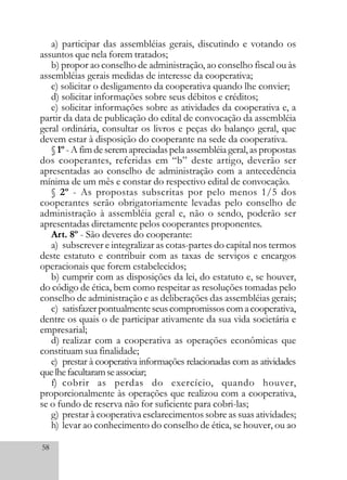 58
a) participar das assembléias gerais, discutindo e votando os
assuntos que nela forem tratados;
b) propor ao conselho de administração, ao conselho fiscal ou às
assembléias gerais medidas de interesse da cooperativa;
c) solicitar o desligamento da cooperativa quando lhe convier;
d) solicitar informações sobre seus débitos e créditos;
e) solicitar informações sobre as atividades da cooperativa e, a
partir da data de publicação do edital de convocação da assembléia
geral ordinária, consultar os livros e peças do balanço geral, que
devem estar à disposição do cooperante na sede da cooperativa.
§1º - A fim de serem apreciadas pela assembléia geral, as propostas
dos cooperantes, referidas em “b” deste artigo, deverão ser
apresentadas ao conselho de administração com a antecedência
mínima de um mês e constar do respectivo edital de convocação.
§ 2º - As propostas subscritas por pelo menos 1/5 dos
cooperantes serão obrigatoriamente levadas pelo conselho de
administração à assembléia geral e, não o sendo, poderão ser
apresentadas diretamente pelos cooperantes proponentes.
Art. 8º - São deveres do cooperante:
a) subscrever e integralizar as cotas-partes do capital nos termos
deste estatuto e contribuir com as taxas de serviços e encargos
operacionais que forem estabelecidos;
b) cumprir com as disposições da lei, do estatuto e, se houver,
do código de ética, bem como respeitar as resoluções tomadas pelo
conselho de administração e as deliberações das assembléias gerais;
c) satisfazerpontualmenteseuscompromissoscomacooperativa,
dentre os quais o de participar ativamente da sua vida societária e
empresarial;
d) realizar com a cooperativa as operações econômicas que
constituam sua finalidade;
e) prestar à cooperativa informações relacionadas com as atividades
quelhefacultaramseassociar;
f) cobrir as perdas do exercício, quando houver,
proporcionalmente às operações que realizou com a cooperativa,
se o fundo de reserva não for suficiente para cobri-las;
g) prestar à cooperativa esclarecimentos sobre as suas atividades;
h) levar ao conhecimento do conselho de ética, se houver, ou ao
 
