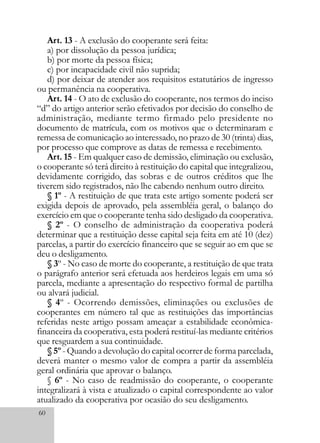 60
Art. 13 - A exclusão do cooperante será feita:
a) por dissolução da pessoa jurídica;
b) por morte da pessoa física;
c) por incapacidade civil não suprida;
d) por deixar de atender aos requisitos estatutários de ingresso
ou permanência na cooperativa.
Art. 14 - O ato de exclusão do cooperante, nos termos do inciso
“d” do artigo anterior serão efetivados por decisão do conselho de
administração, mediante termo firmado pelo presidente no
documento de matrícula, com os motivos que o determinaram e
remessa de comunicação ao interessado, no prazo de 30 (trinta) dias,
por processo que comprove as datas de remessa e recebimento.
Art. 15 - Em qualquer caso de demissão, eliminação ou exclusão,
o cooperante só terá direito à restituição do capital que integralizou,
devidamente corrigido, das sobras e de outros créditos que lhe
tiverem sido registrados, não lhe cabendo nenhum outro direito.
§ 1º - A restituição de que trata este artigo somente poderá ser
exigida depois de aprovado, pela assembléia geral, o balanço do
exercício em que o cooperante tenha sido desligado da cooperativa.
§ 2º - O conselho de administração da cooperativa poderá
determinar que a restituição desse capital seja feita em até 10 (dez)
parcelas, a partir do exercício financeiro que se seguir ao em que se
deu o desligamento.
§ 3º - No caso de morte do cooperante, a restituição de que trata
o parágrafo anterior será efetuada aos herdeiros legais em uma só
parcela, mediante a apresentação do respectivo formal de partilha
ou alvará judicial.
§ 4º - Ocorrendo demissões, eliminações ou exclusões de
cooperantes em número tal que as restituições das importâncias
referidas neste artigo possam ameaçar a estabilidade econômica-
financeira da cooperativa, esta poderá restituí-las mediante critérios
que resguardem a sua continuidade.
§ 5º - Quando a devolução do capital ocorrer de forma parcelada,
deverá manter o mesmo valor de compra a partir da assembléia
geral ordinária que aprovar o balanço.
§ 6º - No caso de readmissão do cooperante, o cooperante
integralizará à vista e atualizado o capital correspondente ao valor
atualizado da cooperativa por ocasião do seu desligamento.
 