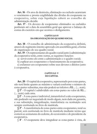 61
Art. 16 - Os atos de demissão, eliminação ou exclusão acarretam
o vencimento e pronta exigibilidade das dívidas do cooperante na
cooperativa, sobre cuja liquidação caberá ao conselho de
administração decidir.
Art. 17 - Os deveres de cooperantes eliminados ou excluídos
perduram até a data da assembléia geral que aprovar o balanço de
contas do exercício em que ocorreu o desligamento.
CAPÍTULO IV
DA ORGANIZAÇÃO DO QUADRO SOCIAL
Art. 18 - O conselho de administração da cooperativa definirá,
através do regimento interno aprovado em assembléia geral, a forma
de organização do seu quadro social.
Art. 19 - Os representantes do quadro social junto à administração
da cooperativa terão, entre outras, as seguintes funções:
a) servir como elo entre a administração e o quadro social;
b) explicar aos cooperantes o funcionamento da cooperativa;
c) esclarecer aos cooperantes sobre seus deveres e direitos junto
à cooperativa.
CAPÍTULO V
DO CAPITAL
Art. 20 - O capital da cooperativa, representado por cotas-partes,
não terá limite quanto ao máximo e variará conforme o número de
cotas-partes subscritas, mas não poderá ser inferior a R$.... (.... reais).
§ 1º - O capital é subdividido em cotas-partes no valor de R$....
(.... reais) cada uma.
§ 2º - A cota-parte é indivisível, intransferível a não-cooperantes,
não podendo ser negociada de modo algum, nem dada em garantia,
e sua subscrição, integralização, transferência ou restituição será
sempre escriturada no livro de matrícula.
§ 3º - A transferência de cotas-partes entre cooperantes, total ou
parcial, será escriturada no livro de matrícula mediante termo que
conterá as assinaturas do cedente, do cessionário e do presidente da
cooperativa.
§ 4º - O cooperante deve integralizar as cotas-partes à vista, de
 