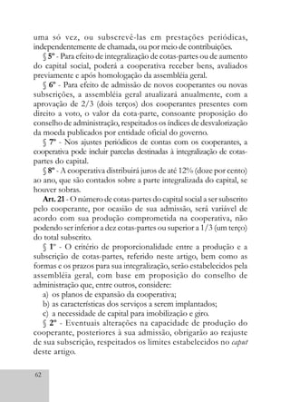 62
uma só vez, ou subscrevê-las em prestações periódicas,
independentemente de chamada, ou por meio de contribuições.
§ 5º - Para efeito de integralização de cotas-partes ou de aumento
do capital social, poderá a cooperativa receber bens, avaliados
previamente e após homologação da assembléia geral.
§ 6º - Para efeito de admissão de novos cooperantes ou novas
subscrições, a assembléia geral atualizará anualmente, com a
aprovação de 2/3 (dois terços) dos cooperantes presentes com
direito a voto, o valor da cota-parte, consoante proposição do
conselho de administração, respeitados os índices de desvalorização
da moeda publicados por entidade oficial do governo.
§ 7º - Nos ajustes periódicos de contas com os cooperantes, a
cooperativa pode incluir parcelas destinadas à integralização de cotas-
partes do capital.
§ 8º - A cooperativa distribuirá juros de até 12% (doze por cento)
ao ano, que são contados sobre a parte integralizada do capital, se
houver sobras.
Art. 21 - O número de cotas-partes do capital social a ser subscrito
pelo cooperante, por ocasião de sua admissão, será variável de
acordo com sua produção comprometida na cooperativa, não
podendo ser inferior a dez cotas-partes ou superior a 1/3 (um terço)
do total subscrito.
§ 1º - O critério de proporcionalidade entre a produção e a
subscrição de cotas-partes, referido neste artigo, bem como as
formas e os prazos para sua integralização, serão estabelecidos pela
assembléia geral, com base em proposição do conselho de
administração que, entre outros, considere:
a) os planos de expansão da cooperativa;
b) as características dos serviços a serem implantados;
c) a necessidade de capital para imobilização e giro.
§ 2º - Eventuais alterações na capacidade de produção do
cooperante, posteriores à sua admissão, obrigarão ao reajuste
de sua subscrição, respeitados os limites estabelecidos no caput
deste artigo.
 