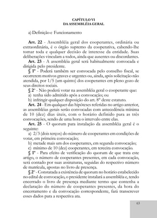 63
CAPÍTULO VI
DA ASSEMBLÉIA GERAL
a) Definição e Funcionamento
Art. 22 - Assembléia geral dos cooperantes, ordinária ou
extraordinária, é o órgão supremo da cooperativa, cabendo-lhe
tomar toda e qualquer decisão de interesse da entidade. Suas
deliberações vinculam a todos, ainda que ausentes ou discordantes.
Art. 23 - A assembléia geral será habitualmente convocada e
dirigida pelo presidente.
§ 1º - Poderá também ser convocada pelo conselho fiscal, se
ocorrerem motivos graves e urgentes ou, ainda, após solicitação não
atendida, por 1/5 (um quinto) dos cooperantes em pleno gozo de
seus direitos sociais.
§ 2º - Não poderá votar na assembléia geral o cooperante que:
a) tenha sido admitido após a convocação; ou
b) infringir qualquer disposição do art. 8° deste estatuto.
Art. 24 - Em qualquer das hipóteses referidas no artigo anterior,
as assembléias gerais serão convocadas com antecedência mínima
de 10 (dez) dias úteis, com o horário definido para as três
convocações, sendo de uma hora o intervalo entre elas.
Art. 25 - O quorum para instalação da assembléia geral é o
seguinte:
a) 2/3 (dois terços) do número de cooperantes em condições de
votar, em primeira convocação;
b) metade mais um dos cooperantes, em segunda convocação;
c) mínimo de 10 (dez) cooperantes, em terceira convocação.
§ 1º - Para efeito de verificação do quorum de que trata este
artigo, o número de cooperantes presentes, em cada convocação,
será contado por suas assinaturas, seguidas do respectivo número
de matrícula, apostas no livro de presença.
§ 2º - Constatada a existência de quorum no horário estabelecido
no edital de convocação, o presidente instalará a assembléia e, tendo
encerrado o livro de presença mediante termo que contenha a
declaração do número de cooperantes presentes, da hora do
encerramento e da convocação correspondente, fará transcrever
esses dados para a respectiva ata.
 