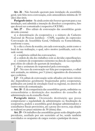 64
Art. 26 - Não havendo quorum para instalação da assembléia
geral, será feita nova convocação, com antecedência mínima de 10
(dez) dias úteis.
Parágrafo único - Se ainda assim não houver quorum para a sua
instalação, será admitida a intenção de dissolver a cooperativa, fato
que deverá ser comunicado à respectiva OCEMG.
Art. 27 - Dos editais de convocação das assembléias gerais
deverão constar:
a) a denominação da cooperativa e o número de Cadastro
Nacional de Pessoas Jurídicas - CNPJ, seguidas da expressão:
Convocação da Assembléia Geral, Ordinária ou Extraordinária,
conforme o caso;
b) o dia e a hora da reunião, em cada convocação, assim como o
local da sua realização, o qual, salvo motivo justificado, será o da
sede social;
c) a seqüência ordinal das convocações;
d) a ordem do dia dos trabalhos com as devidas especificações;
e) o número de cooperantes existentes na data de sua expedição
para efeito do cálculo do quorum de instalação;
f) data e assinatura do responsável pela convocação.
§ 1º - No caso da convocação ser feita por cooperantes, o edital
será assinado, no mínimo, por 5 (cinco) signatários do documento
que a solicitou.
§ 2º - Os editais de convocação serão afixados em locais visíveis
das dependências geralmente freqüentadas pelos cooperantes,
publicados em jornal de circulação local ou regional, ou através de
outros meios de comunicação.
Art. 28 - É da competência das assembléias gerais, ordinárias ou
extraordinárias a destituição dos membros do conselho de
administração ou do conselho fiscal.
Parágrafo único - Ocorrendo destituição que possa
comprometer a regularidade da administração ou fiscalização da
cooperativa, poderá a assembléia geral designar administradores e
conselheiros fiscais provisórios, até a posse dos novos, cuja eleição
se realizará no prazo máximo de 30 (trinta) dias.
Art. 29 - Os trabalhos das assembléias gerais serão dirigidos pelo
presidente, auxiliado por um secretário ad hoc, sendo também
convidados os ocupantes de cargos sociais a participar da mesa.
 