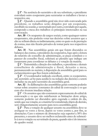 65
§ 1º - Na ausência do secretário e de seu substituto, o presidente
convidará outro cooperante para secretariar os trabalhos e lavrar a
respectiva ata;
§ 2º - Quando a assembléia geral não tiver sido convocada pelo
presidente, os trabalhos serão dirigidos por um cooperante,
escolhido na ocasião, e secretariado por outro, convidado por aquele,
compondo a mesa dos trabalhos os principais interessados na sua
convocação.
Art. 30 - Os ocupantes de cargos sociais, como quaisquer outros
cooperantes, não poderão votar nas decisões sobre assuntos que a
eles se refiram direta ou indiretamente, entre os quais os de prestação
de contas, mas não ficarão privados de tomar parte nos respectivos
debates.
Art. 31 - Nas assembléias gerais em que forem discutidos os
balanços das contas, o presidente da cooperativa, logo após a leitura
do relatório do conselho de administração, as peças contábeis e o
parecer do conselho fiscal, solicitará ao plenário que indique um
cooperante para coordenar os debates e a votação da matéria.
§ 1º - Transmitida a direção dos trabalhos, o presidente e demais
conselheiros de administração e fiscal, deixarão a mesa,
permanecendo no recinto, à disposição da assembléia geral para os
esclarecimentos que lhes forem solicitados.
§ 2º - O coordenador indicado escolherá, entre os cooperantes,
um secretário ad hoc para auxiliá-lo na redação das decisões a serem
incluídas na ata pelo secretário da assembléia geral.
Art. 32 - As deliberações das assembléias gerais somente poderão
versar sobre assuntos constantes do edital de convocação e os que
com eles tiverem imediata relação.
§ 1º - Os assuntos que não constarem expressamente do edital de
convocação e os que não satisfizerem as limitações deste artigo,
somente poderão ser discutidos após esgotada a ordem do dia,
sendoquesuavotação,seamatériaforconsideradaobjetodedecisão,
será obrigatoriamente assunto para nova assembléia geral.
§ 2º - Para a votação de qualquer assunto na assembléia deve-se
averiguar os votos a favor, depois os votos contra e, por fim, as
abstenções. Caso o número de abstenções seja superior a 50% dos
presentes, o assunto deve ser melhor esclarecido antes de submetê-
lo à nova votação ou ser retirado da pauta, quando não é do interesse
do quadro social.
 
