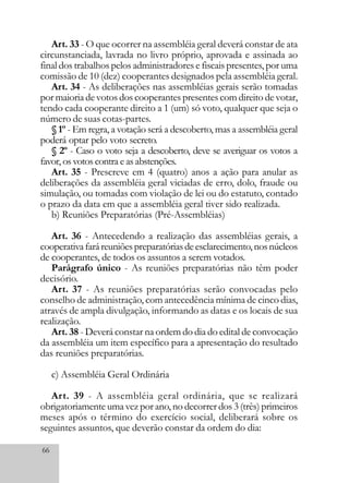 66
Art. 33 - O que ocorrer na assembléia geral deverá constar de ata
circunstanciada, lavrada no livro próprio, aprovada e assinada ao
final dos trabalhos pelos administradores e fiscais presentes, por uma
comissão de 10 (dez) cooperantes designados pela assembléia geral.
Art. 34 - As deliberações nas assembléias gerais serão tomadas
por maioria de votos dos cooperantes presentes com direito de votar,
tendo cada cooperante direito a 1 (um) só voto, qualquer que seja o
número de suas cotas-partes.
§ 1º - Em regra, a votação será a descoberto, mas a assembléia geral
poderá optar pelo voto secreto.
§ 2º - Caso o voto seja a descoberto, deve se averiguar os votos a
favor, os votos contra e as abstenções.
Art. 35 - Prescreve em 4 (quatro) anos a ação para anular as
deliberações da assembléia geral viciadas de erro, dolo, fraude ou
simulação, ou tomadas com violação de lei ou do estatuto, contado
o prazo da data em que a assembléia geral tiver sido realizada.
b) Reuniões Preparatórias (Pré-Assembléias)
Art. 36 - Antecedendo a realização das assembléias gerais, a
cooperativafaráreuniõespreparatóriasdeesclarecimento,nosnúcleos
de cooperantes, de todos os assuntos a serem votados.
Parágrafo único - As reuniões preparatórias não têm poder
decisório.
Art. 37 - As reuniões preparatórias serão convocadas pelo
conselho de administração, com antecedência mínima de cinco dias,
através de ampla divulgação, informando as datas e os locais de sua
realização.
Art. 38 - Deverá constar na ordem do dia do edital de convocação
da assembléia um item específico para a apresentação do resultado
das reuniões preparatórias.
c) Assembléia Geral Ordinária
Art. 39 - A assembléia geral ordinária, que se realizará
obrigatoriamente uma vez por ano, no decorrer dos 3 (três) primeiros
meses após o término do exercício social, deliberará sobre os
seguintes assuntos, que deverão constar da ordem do dia:
 