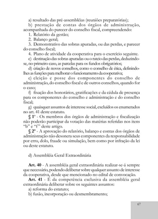 67
a) resultado das pré-assembléias (reuniões preparatórias);
b) prestação de contas dos órgãos de administração,
acompanhada do parecer do conselho fiscal, compreendendo:
1. Relatório da gestão;
2. Balanço geral;
3. Demonstrativo das sobras apuradas, ou das perdas, e parecer
do conselho fiscal;
4. Plano de atividade da cooperativa para o exercício seguinte.
c) destinaçãodassobrasapuradasouorateiodasperdas,deduzindo-
se, no primeiro caso, as parcelas para os fundos obrigatórios;
d) criação de novos conselhos, como o conselho de ética, definindo-
lhesasfunçõesparamelhorarofuncionamentodacooperativa;
e) eleição e posse dos componentes do conselho de
administração, do conselho fiscal e de outros conselhos, quando for
o caso;
f) fixação dos honorários, gratificações e da cédula de presença
para os componentes do conselho e administração e do conselho
fiscal;
g) quaisquerassuntosdeinteressesocial,excluídososenumerados
no art. 41 deste estatuto.
§ 1º - Os membros dos órgãos de administração e fiscalização
não poderão participar da votação das matérias referidas nos itens
“b” e “f” deste artigo.
§ 2º - A aprovação do relatório, balanço e contas dos órgãos de
administração não desonera seus componentes da responsabilidade
por erro, dolo, fraude ou simulação, bem como por infração da lei
ou deste estatuto.
d) Assembléia Geral Extraordinária
Art. 40 - A assembléia geral extraordinária realizar-se-á sempre
quenecessário,podendodeliberarsobrequalquerassuntodeinteresse
da cooperativa, desde que mencionado no edital de convocação.
Art. 41 - É da competência exclusiva da assembléia geral
extraordinária deliberar sobre os seguintes assuntos:
a) reforma do estatuto;
b) fusão, incorporação ou desmembramento;
 