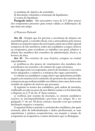 68
c) mudança de objetivo da sociedade;
d) dissolução voluntária e nomeação de liquidantes;
e) contas do liquidante.
Parágrafo único - São necessários votos de 2/3 (dois terços)
dos cooperantes presentes para tornar válidas as deliberações de
que trata este artigo.
e) Processo Eleitoral
Art. 42 - Sempre que for prevista a ocorrência de eleições em
assembléia geral, o conselho fiscal, com a antecedência pelo menos
idêntica ao respectivoprazo da convocação, criará um comitê especial
composto de três membros, todos não candidatos a cargos eletivos
na cooperativa, para coordenar os trabalhos em geral, relativos à
eleição dos membros dos conselhos de administração, fiscal e, se
houver, de ética.
Art. 43 - No exercício de suas funções, compete ao comitê
especialmente:
a) certificar-se dos prazos de vencimentos dos mandatos dos
conselheiros em exercício e do número de vagas existentes;
b) divulgar entre os cooperantes, através de circulares e/ou outros
meios adequados, o número e a natureza das vagas a preencher;
c) solicitar aos candidatos a cargo eletivo que apresentem certidão
negativa em matéria cível e criminal e de protestos dos cartórios das
comarcasemquetenhamresididonosúltimoscincoanos,bemcomo
certidão do registro de imóveis que possuam;
d) registrar os nomes dos candidatos, pela ordem de inscrição,
verificandoseestãonogozodeseusdireitossociaisesefoiobservado
o disposto no § 3º do art. 4º deste estatuto;
e) verificar, por ocasião da inscrição, se existem candidatos
sujeitos às incompatibilidades previstas nos artigos 46 e no
parágrafo 1º do art. 58 deste estatuto, fazendo com que assinem
declaração negativa a respeito;
f) organizar fichas contendo o curriculum dos candidatos, das quais
constem, além da individualização e dados profissionais, as suas
experiências e práticas cooperativistas, sua atuação e tempo de
cooperante na cooperativa e outros elementos que os distingam;
 