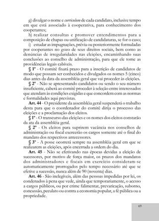69
g) divulgar o nome e curriculum de cada candidato, inclusive tempo
em que está associado à cooperativa, para conhecimento dos
cooperantes;
h) realizar consultas e promover entendimentos para a
composição de chapas ou unificação de candidaturas, se for o caso;
i) estudar as impugnações, prévia ou posteriormente formuladas
por cooperantes no gozo de seus direitos sociais, bem como as
denúncias de irregularidades nas eleições, encaminhando suas
conclusões ao conselho de administração, para que ele tome as
providências legais cabíveis.
§ 1º - O comitê fixará prazo para a inscrição de candidatos de
modo que possam ser conhecidos e divulgados os nomes 5 (cinco)
dias antes da data da assembléia geral que vai proceder às eleições.
§ 2º - Não se apresentando candidatos ou sendo o seu número
insuficiente, caberá ao comitê proceder à seleção entre interessados
que atendam às condições exigidas e que concordem com as normas
e formalidades aqui previstas.
Art. 44 - O presidente da assembléia geral suspenderá o trabalho
desta para que o coordenador do comitê dirija o processo das
eleições e a proclamação dos eleitos.
§ 1º - O transcurso das eleições e os nomes dos eleitos constarão
da ata da assembléia geral.
§ 2º - Os eleitos para suprirem vacância nos conselhos de
administração ou fiscal exercerão os cargos somente até o final do
mandato dos respectivos antecessores.
§ 3º - A posse ocorrerá sempre na assembléia geral em que se
realizarem as eleições, após encerrada a ordem do dia.
Art. 45 - Não se efetivando nas épocas devidas a eleição de
sucessores, por motivo de força maior, os prazos dos mandatos
dos administradores e fiscais em exercício consideram-se
automaticamente prorrogados pelo tempo necessário até que se
efetive a sucessão, nunca além de 90 (noventa) dias.
Art. 46 - São inelegíveis, além das pessoas impedidas por lei, os
condenados à pena que vede, ainda que temporariamente, o acesso
a cargos públicos, ou por crime falimentar, prevaricação, suborno,
concussão, peculato ou contra a economia popular, a fé pública ou a
propriedade.
 