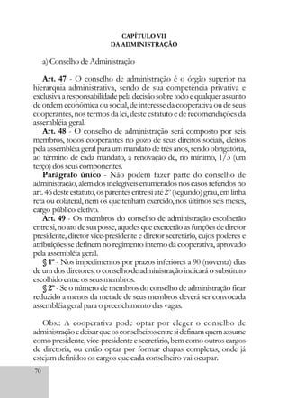 70
CAPÍTULO VII
DA ADMINISTRAÇÃO
a) Conselho de Administração
Art. 47 - O conselho de administração é o órgão superior na
hierarquia administrativa, sendo de sua competência privativa e
exclusivaaresponsabilidadepeladecisãosobretodoequalquerassunto
de ordem econômica ou social, de interesse da cooperativa ou de seus
cooperantes, nos termos da lei, deste estatuto e de recomendações da
assembléia geral.
Art. 48 - O conselho de administração será composto por seis
membros, todos cooperantes no gozo de seus direitos sociais, eleitos
pelaassembléiageralparaummandatodetrêsanos,sendoobrigatória,
ao término de cada mandato, a renovação de, no mínimo, 1/3 (um
terço)dosseuscomponentes.
Parágrafo único - Não podem fazer parte do conselho de
administração,alémdosinelegíveisenumeradosnoscasosreferidosno
art.46desteestatuto,osparentesentresiaté2º(segundo)grau,emlinha
reta ou colateral, nem os que tenham exercido, nos últimos seis meses,
cargo público eletivo.
Art. 49 - Os membros do conselho de administração escolherão
entresi,noatodesuaposse,aquelesqueexercerãoasfunçõesdediretor
presidente, diretor vice-presidente e diretor secretário, cujos poderes e
atribuições se definem no regimento interno da cooperativa, aprovado
pela assembléia geral.
§ 1º - Nos impedimentos por prazos inferiores a 90 (noventa) dias
de um dos diretores, o conselho de administração indicará o substituto
escolhidoentreosseusmembros.
§ 2º - Se o número de membros do conselho de administração ficar
reduzido a menos da metade de seus membros deverá ser convocada
assembléia geral para o preenchimento das vagas.
Obs.: A cooperativa pode optar por eleger o conselho de
administraçãoedeixarqueosconselheirosentresidefinamquemassume
comopresidente,vice-presidenteesecretário,bemcomooutroscargos
de diretoria, ou então optar por formar chapas completas, onde já
estejam definidos os cargos que cada conselheiro vai ocupar.
 