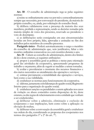 71
Art. 50 - O conselho de administração rege-se pelas seguintes
normas:
a)reúne-seordinariamenteumavezpormêseextraordinariamente
sempre que necessário, por convocação do presidente, da maioria do
próprio conselho, ou, ainda, por solicitação do conselho fiscal;
b) delibera validamente com a presença da maioria dos seus
membros, proibida a representação, sendo as decisões tomadas pela
maioria simples de votos dos presentes, reservado ao presidente o
voto de desempate;
c) as deliberações serão consignadas em atas circunstanciadas
lavradas em livro próprio, lidas, aprovadas e assinadas no fim dos
trabalhos pelos membros do conselho presentes.
Parágrafo único - Perderá automaticamente o cargo o membro
do conselho de administração que, sem justificativa, faltar a três
reuniões ordinárias consecutivas ou a seis reuniões durante o ano.
Art. 51 - Cabem ao conselho de administração, dentro dos limites
da lei e deste estatuto, as seguintes atribuições:
a) propor à assembléia geral as políticas e metas para orientação
geral das atividades da cooperativa, apresentando programas de
trabalho e orçamento, além de sugerir as medidas a serem tomadas;
b) avaliar e providenciar o montante dos recursos financeiros e
dos meios necessários ao atendimento das operações e serviços;
c) estimar previamente a rentabilidade das operações e serviços,
bem como a sua viabilidade;
d) estabelecer as normas para funcionamento da cooperativa;
e) elaborar,juntamentecomliderançasdoquadrosocial,Regimento
Interno para a organização do quadro social;
f) estabelecer sanções ou penalidades a serem aplicadas nos casos
de violação ou abuso cometidos contra disposições de lei, deste
estatuto,oudasregrasderelacionamentocomaentidadequevenham
a ser estabelecidas;
g) deliberar sobre a admissão, eliminação e exclusão de
cooperantes e suas implicações, bem como sobre a aplicação ou
elevação de multas;
h) deliberar sobre a convocação da assembléia geral e estabelecer
sua ordem do dia, considerando as propostas dos cooperantes nos
termos dos parágrafos 1º e 2º do art. 7º;
 
