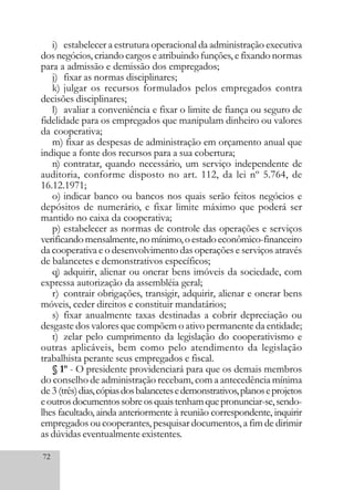 72
i) estabelecer a estrutura operacional da administração executiva
dos negócios, criando cargos e atribuindo funções, e fixando normas
para a admissão e demissão dos empregados;
j) fixar as normas disciplinares;
k) julgar os recursos formulados pelos empregados contra
decisões disciplinares;
l) avaliar a conveniência e fixar o limite de fiança ou seguro de
fidelidade para os empregados que manipulam dinheiro ou valores
da cooperativa;
m) fixar as despesas de administração em orçamento anual que
indique a fonte dos recursos para a sua cobertura;
n) contratar, quando necessário, um serviço independente de
auditoria, conforme disposto no art. 112, da lei nº 5.764, de
16.12.1971;
o) indicar banco ou bancos nos quais serão feitos negócios e
depósitos de numerário, e fixar limite máximo que poderá ser
mantido no caixa da cooperativa;
p) estabelecer as normas de controle das operações e serviços
verificandomensalmente,nomínimo,oestadoeconômico-financeiro
da cooperativa e o desenvolvimento das operações e serviços através
de balancetes e demonstrativos específicos;
q) adquirir, alienar ou onerar bens imóveis da sociedade, com
expressa autorização da assembléia geral;
r) contrair obrigações, transigir, adquirir, alienar e onerar bens
móveis, ceder direitos e constituir mandatários;
s) fixar anualmente taxas destinadas a cobrir depreciação ou
desgaste dos valores que compõem o ativo permanente da entidade;
t) zelar pelo cumprimento da legislação do cooperativismo e
outras aplicáveis, bem como pelo atendimento da legislação
trabalhista perante seus empregados e fiscal.
§ 1º - O presidente providenciará para que os demais membros
do conselho de administração recebam, com a antecedência mínima
de 3 (três)dias,cópiasdosbalancetesedemonstrativos,planoseprojetos
eoutrosdocumentossobreosquaistenhamquepronunciar-se,sendo-
lhes facultado, ainda anteriormente à reunião correspondente, inquirir
empregados ou cooperantes, pesquisar documentos, a fim de dirimir
as dúvidas eventualmente existentes.
 