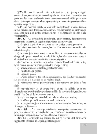 73
§ 2º - O conselho de administração solicitará, sempre que julgar
conveniente, o assessoramento de quaisquer funcionários graduados
para auxiliá-lo no esclarecimento dos assuntos a decidir, podendo
determinarquequalquerdelesapresente,previamente,projetossobre
questões específicas.
§ 3º - As normas estabelecidas pelo conselho de administração
serão baixadas em forma de resoluções, regulamentos ou instruções
que, em seu conjunto, constituirão o regimento interno da
cooperativa.
Art. 52 - Ao presidente competem, entre outros, definidos em
regimento interno, os seguintes poderes e atribuições:
a) dirigir e supervisionar todas as atividades da cooperativa;
b) baixar os atos de execução das decisões do conselho de
administração;
c) assinar, juntamente com outro diretor ou outro conselheiro
designado pelo conselho de administração, cheques, contratos e
demais documentos constitutivos de obrigações;
d) convocar e presidir as reuniões do conselho de administração,
bem como as assembléias gerais dos cooperantes;
e) apresentar à assembléia geral ordinária:
1. Relatório da gestão;
2. Balanço geral;
3. Demonstrativo das sobras apuradas ou das perdas verificadas
no exercício e o parecer do conselho fiscal.
f) representar ativa e passivamente a cooperativa, em juízo e fora
dele;
g) representar os cooperantes, como solidário com os
financiamentos efetuados por intermédio da cooperativa, realizados
nas limitações da lei e deste estatuto;
h) elaborar o plano anual de atividades da cooperativa;
i) verificar periodicamente o saldo de caixa;
j) acompanhar, juntamente com a administração financeira, as
finanças da Cooptec.
Art. 53 - Ao vice-presidente compete interessar-se
permanentemente pelo trabalho do presidente, substituindo-o em
seus impedimentos inferiores a 90 (noventa) dias;
Art. 54 - Compete ao secretário, entre outras, definidas em
regimento interno, as seguintes atribuições:
 