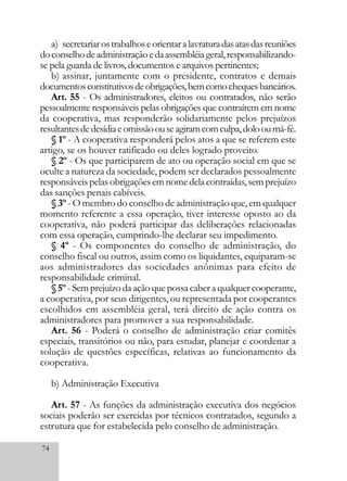 74
a) secretariarostrabalhoseorientaralavraturadasatasdasreuniões
doconselhodeadministraçãoedaassembléiageral,responsabilizando-
se pela guarda de livros, documentos e arquivos pertinentes;
b) assinar, juntamente com o presidente, contratos e demais
documentosconstitutivosdeobrigações,bemcomochequesbancários.
Art. 55 - Os administradores, eleitos ou contratados, não serão
pessoalmente responsáveis pelas obrigações que contraírem em nome
da cooperativa, mas responderão solidariamente pelos prejuízos
resultantesdedesídiaeomissãoouseagiramcomculpa,dolooumá-fé.
§ 1º - A cooperativa responderá pelos atos a que se referem este
artigo, se os houver ratificado ou deles logrado proveito.
§ 2º - Os que participarem de ato ou operação social em que se
oculte a natureza da sociedade, podem ser declarados pessoalmente
responsáveis pelas obrigações em nome dela contraídas, sem prejuízo
das sanções penais cabíveis.
§ 3º - O membro do conselho de administração que, em qualquer
momento referente a essa operação, tiver interesse oposto ao da
cooperativa, não poderá participar das deliberações relacionadas
com essa operação, cumprindo-lhe declarar seu impedimento.
§ 4º - Os componentes do conselho de administração, do
conselho fiscal ou outros, assim como os liquidantes, equiparam-se
aos administradores das sociedades anônimas para efeito de
responsabilidade criminal.
§5º -Semprejuízodaaçãoquepossacaberaqualquercooperante,
a cooperativa, por seus dirigentes, ou representada por cooperantes
escolhidos em assembléia geral, terá direito de ação contra os
administradores para promover a sua responsabilidade.
Art. 56 - Poderá o conselho de administração criar comitês
especiais, transitórios ou não, para estudar, planejar e coordenar a
solução de questões específicas, relativas ao funcionamento da
cooperativa.
b) Administração Executiva
Art. 57 - As funções da administração executiva dos negócios
sociais poderão ser exercidas por técnicos contratados, segundo a
estrutura que for estabelecida pelo conselho de administração.
 