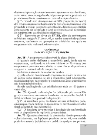 79
destina-se à prestação de serviços aos cooperantes e seus familiares,
assim como aos empregados da própria cooperativa, podendo ser
prestados mediante convênio com entidades especializadas.
§ 1º - Ficando sem utilização mais de 50% (cinqüenta por cento)
dos recursos anuais deste fundo durante dois anos consecutivos, será
procedida a revisão dos planos de aplicação, devendo a assembléia
geral seguinte ser informada e fazer as recomendações necessárias
ao cumprimento das finalidades objetivadas.
§ 2º - Revertem em favor do FATES, além da percentagem
referida no parágrafo 2º, do art. 65, as rendas eventuais de qualquer
natureza, resultantes de operações ou atividades nas quais os
cooperantes não tenham tido intervenção.
CAPÍTULO XI
DA DISSOLUÇÃO E LIQUIDAÇÃO
Art. 68 - A cooperativa se dissolverá de pleno direito:
a) quando assim deliberar a assembléia geral, desde que os
cooperantes, totalizando o número mínimo de 20 (vinte) dos
cooperantes presentes com direito a voto não se disponham a
assegurar a continuidade da cooperativa;
b) devido à alteração de sua forma jurídica;
c) pela redução do número de cooperantes a menos de vinte ou
do capital social mínimo, se até a assembléia geral subseqüente,
realizada em prazo não superior a 6 (seis) meses, esses quantitativos
não forem restabelecidos;
d) pela paralisação de suas atividades por mais de 120 (cento e
vinte) dias,
Art. 69 - Quando a dissolução for deliberada pela assembléia
geral, esta nomeará um ou mais liquidantes e um conselho fiscal de 3
(três) membros para proceder à liquidação.
§ 1º - A assembléia geral, nos limites de suas atribuições, pode,
emqualquerépoca,destituirosliquidanteseosmembrosdoconselho
fiscal, designando seus substitutos;
§ 2º - O liquidante deve proceder à liquidação de conformidade
com os dispositivos da legislação cooperativista.
Art. 70 - Quando a dissolução da cooperativa não for promovida
voluntariamente, nas hipóteses previstas no art. 68, essa medida
poderá ser tomada judicialmente a pedido de qualquer cooperante.
 