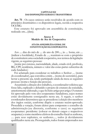 80
CAPÍTULO XII
DAS DISPOSIÇÕES GERAIS E TRANSITÓRIAS
Art. 71 - Os casos omissos serão resolvidos de acordo com os
princípios doutrinários e os dispositivos legais, ouvida a respectiva
OCEMG.
Este estatuto foi aprovado em assembléia de constituição,
realizada em....(data).
Anexo 4
Modelo de Ata de Cooperativa
ATA DA ASSEMBLÉIA GERAL DE
CONSTITUIÇÃO DA COOPERATIVA
Aos .... dias do mês de .... do ano de 200...., às .... horas, em ....
(indicar a localidade), Estado de ...., reuniram-se com o propósito
de constituírem uma sociedade cooperativa, nos termos da legislação
vigente, as seguintes pessoas:
(nome por extenso, nacionalidade, idade, estado civil, profissão,
RG, CPF, residência, número e valor das cotas-partes subscritas de
cada fundador.)
Foi aclamado para coordenar os trabalhos o Senhor .... (nome
do coordenador), que convidou a mim ... (nome do secretário), para
lavrar a presente ata, tendo participado ainda da mesa as seguintes
pessoas: (nome e função das pessoas).
Assumindo a direção dos trabalhos, o coordenador solicitou que
fosse lido, explicado e debatido o projeto de estatuto da sociedade,
anteriormente elaborado, o que foi feito artigo por artigo. O estatuto
foi aprovado pelo voto dos cooperantes fundadores, cujos nomes
estão devidamente consignados nesta ata. A seguir, o senhor
coordenador determinou que se procedesse à eleição dos membros
dos órgãos sociais, conforme dispõe o estatuto recém-aprovado.
Procedida a votação, foram eleitos para comporem o conselho de
administração (ou diretoria, conforme o caso) os seguintes
cooperantes: presidente: (colocar os demais cargos e respectivos
ocupantes) e como membros efetivos do conselho fiscal os senhores,
.... para seus suplentes, os senhores...., todos já devidamente
qualificados nesta ata. Prosseguindo, todos foram empossados nos
 