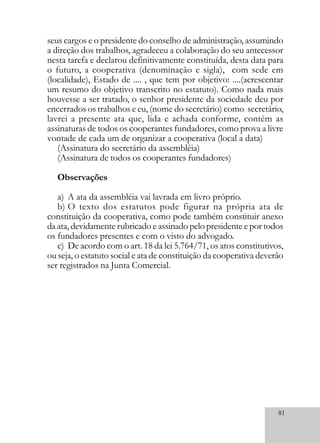 81
seus cargos e o presidente do conselho de administração, assumindo
a direção dos trabalhos, agradeceu a colaboração do seu antecessor
nesta tarefa e declarou definitivamente constituída, desta data para
o futuro, a cooperativa (denominação e sigla), com sede em
(localidade), Estado de .... , que tem por objetivo: ....(acrescentar
um resumo do objetivo transcrito no estatuto). Como nada mais
houvesse a ser tratado, o senhor presidente da sociedade deu por
encerrados os trabalhos e eu, (nome do secretário) como secretário,
lavrei a presente ata que, lida e achada conforme, contém as
assinaturas de todos os cooperantes fundadores, como prova a livre
vontade de cada um de organizar a cooperativa (local a data)
(Assinatura do secretário da assembléia)
(Assinatura de todos os cooperantes fundadores)
Observações
a) A ata da assembléia vai lavrada em livro próprio.
b) O texto dos estatutos pode figurar na própria ata de
constituição da cooperativa, como pode também constituir anexo
da ata, devidamente rubricado e assinado pelo presidente e por todos
os fundadores presentes e com o visto do advogado.
c) De acordo com o art. 18 da lei 5.764/71, os atos constitutivos,
ou seja, o estatuto social e ata de constituição da cooperativa deverão
ser registrados na Junta Comercial.
 