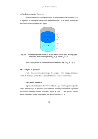 Lições de Hidráulica Básica
91
e) Pressão com Líquidos Imiscíveis
Quando se tem dois líquidos imiscíveis, de massas específicas diferentes, ρ1 e
ρ2, a pressão no fundo pode ser calculada diretamente com a lei de Stevin, aplicada aos
dois fluidos, conforme figura xx a seguir.
Fig. xx – Pressão expressa em altura de coluna de líquido para dois líquidos
imiscíveis de massa específica ρ1 e ρ2, sendo ρ1 > ρ2.
Nesse caso a pressão no fundo do recipiente será dada por 2211 hhp γγ += .
3.5 – Exemplos de Aplicação:
Muitos são os exemplos de aplicação dos princípios vistos até aqui. Citaremos,
a título de ilustração, apenas dois: a prensa hidráulica e os vasos comunicantes.
3.5.1 – Prensa hidráulica
A prensa hidráulica é um dispositivo hidráulico que permite equilibrar grandes
cargas, pela aplicação de pequenas forças sobre um êmbolo que encerra um líquido em
um cilindro, conforme ilustra a figura xx a seguir. A força F1 a ser aplicada em uma
área A1 é inferior à força F2 aplicada em uma área A2, tal que A2 > A1.
 