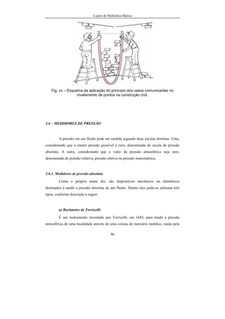 Lições de Hidráulica Básica
96
Fig. xx – Esquema da aplicação do princípio dos vasos comunicantes no
nivelamento de pontos na construção civil.
3.6 – MEDIDORES DE PRESSÃO
A pressão em um fluido pode ser medida segundo duas escalas distintas. Uma,
considerando que a menor pressão possível é zero, denominada de escala de pressão
absoluta. A outra, considerando que o valor da pressão atmosférica seja zero,
denominada de pressão relativa, pressão efetiva ou pressão manométrica.
3.6.1. Medidores de pressão absoluta
Como o próprio nome diz, são dispositivos mecânicos ou eletrônicos
destinados à medir a pressão absoluta de um fluido. Dentre eles pode-se salientar três
tipos, conforme descrição a seguir.
a) Barômetro de Torricelli:
É um instrumento inventado por Torricelli, em 1643, para medir a pressão
atmosférica de uma localidade através de uma coluna de mercúrio metálico, razão pela
 