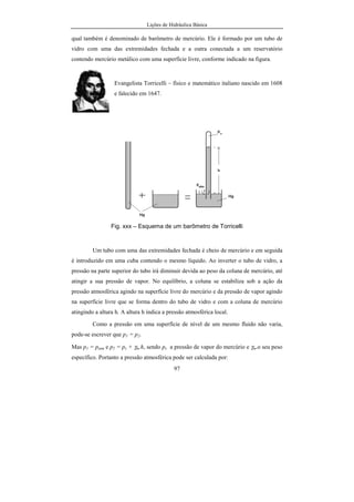 Lições de Hidráulica Básica
97
qual também é denominado de barômetro de mercúrio. Ele é formado por um tubo de
vidro com uma das extremidades fechada e a outra conectada a um reservatório
contendo mercúrio metálico com uma superfície livre, conforme indicado na figura.
Evangelista Torricelli – físico e matemático italiano nascido em 1608
e falecido em 1647.
Fig. xxx – Esquema de um barômetro de Torricelli
Um tubo com uma das extremidades fechada é cheio de mercúrio e em seguida
é introduzido em uma cuba contendo o mesmo líquido. Ao inverter o tubo de vidro, a
pressão na parte superior do tubo irá diminuir devida ao peso da coluna de mercúrio, até
atingir a sua pressão de vapor. No equilíbrio, a coluna se estabiliza sob a ação da
pressão atmosférica agindo na superfície livre do mercúrio e da pressão de vapor agindo
na superfície livre que se forma dentro do tubo de vidro e com a coluna de mercúrio
atingindo a altura h. A altura h indica a pressão atmosférica local.
Como a pressão em uma superfície de nível de um mesmo fluido não varia,
pode-se escrever que p1 = p2.
Mas p1 = patm e p2 = pv + γm.h, sendo pv a pressão de vapor do mercúrio e γm.o seu peso
específico. Portanto a pressão atmosférica pode ser calculada por:
 