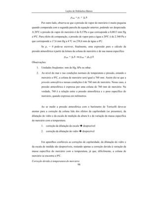 Lições de Hidráulica Básica
98
patm = pv + γm h
Por outro lado, observa-se que a pressão de vapor do mercúrio é muito pequena
quando comparada com a segunda parcela da equação anterior, podendo ser desprezada.
A 20o
C a pressão de vapor do mercúrio é de 0,17Pa o que corresponde a 0,0013 mm Hg
a 0ºC. Para efeito de comparação, a pressão de vapor para a água a 20ºC é de 2.340 Pa o
que corresponde a 17,6 mm Hg a 4 ºC ou 238,6 mm de água a 4ºC.
Se pv = 0 pode-se escrever, finalmente, uma expressão para o cálculo da
pressão atmosférica à partir da leitura da coluna de mercúrio e de sua massa específica:
patm = γm h ou patm = ρm g h
Observações:
1. Unidades freqüentes: mm de Hg, hPa ou mbar.
2. Ao nível do mar e nas condições normais de temperatura e pressão, estando o
mercúrio a 0ºC, a coluna de mercúrio será igual a 760 mm. Assim diz-se que a
pressão atmosférica nessas condições é de 760 mm de mercúrio. Nesse caso, a
pressão atmosférica é expressa por uma coluna de 760 mm de mercúrio. Na
verdade, 760 é a relação entre a pressão atmosférica e o peso específico do
mercúrio, quando expressa em milímetros.
Ao se medir a pressão atmosférica com o barômetro de Torricelli deve-se
atentar para a correção da coluna lida dos efeitos da capilaridade (se presentes), da
dilatação do vidro e da escala de medição da altura h e da variação da massa específica
do mercúrio com a temperatura.
1. correção da dilatação da escala desprezível
2. correção da dilatação do vidro desprezível
Em aparelhos confiáveis as correções de capilaridade, da dilatação do vidro e
da escala de medida são desprezíveis, restando apenas a correção devida à variação da
massa específica do mercúrio com a temperatura, já que, dificilmente, a coluna de
mercúrio se encontra a 0ºC.
Correção devida à temperatura do mercúrio
 